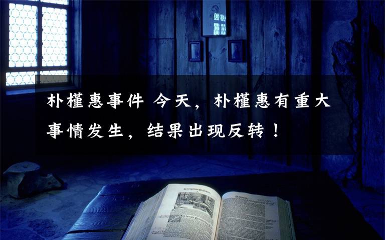 朴槿惠事件 今天,朴槿惠有重大事情发生,结果出现反转!