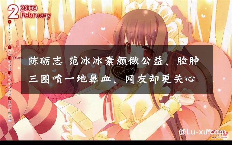 陈砺志 范冰冰素颜做公益,脸肿三圈喷一地鼻血,网友却更关心另一件事