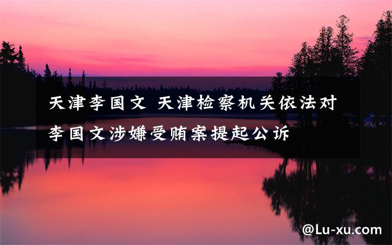 天津李国文 天津检察机关依法对李国文涉嫌受贿案提起公诉