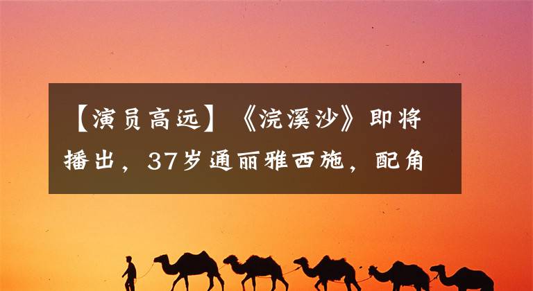 【演员高远】《浣溪沙》即将播出,37岁通丽雅西施,配角都是大咖,最长88岁