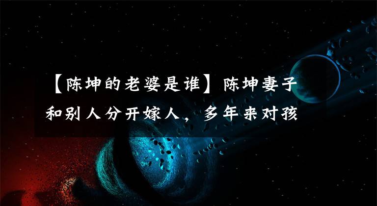 【陈坤的老婆是谁】陈坤妻子和别人分开嫁人，多年来对孩子漠不关心，今天出现了：原来是她吗？