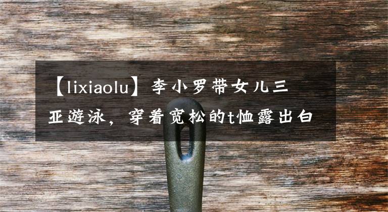 【lixiaolu】李小罗带女儿三亚游泳，穿着宽松的t恤露出白腿，前夫不避嫌贾乃亮