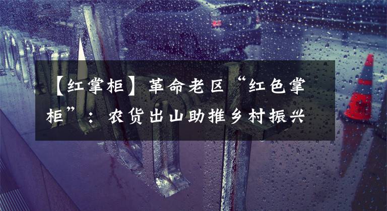 【红掌柜】革命老区“红色掌柜”:农货出山助推乡村振兴