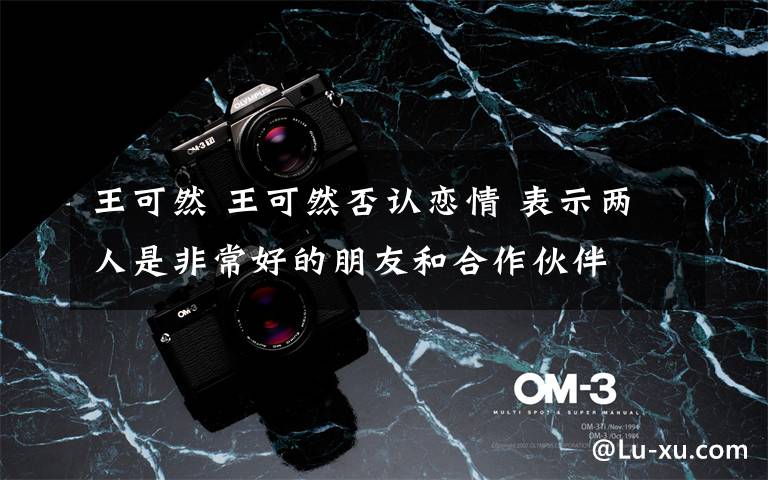 王可然 王可然否认恋情 表示两人是非常好的朋友和合作伙伴