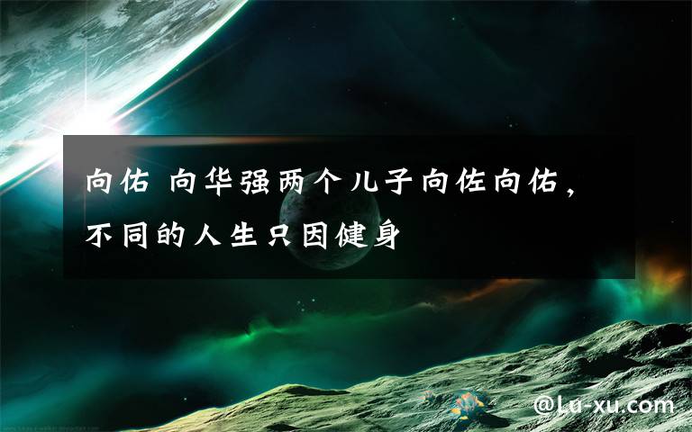 向佑 向华强两个儿子向佐向佑,不同的人生只因健身