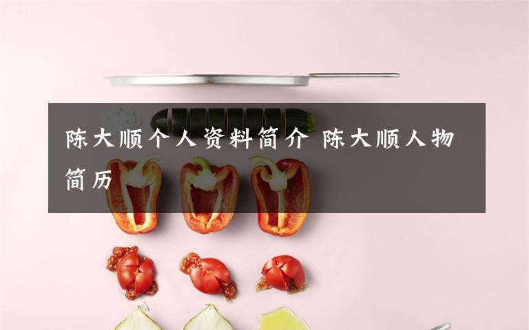 陈大顺个人资料简介 陈大顺人物简历