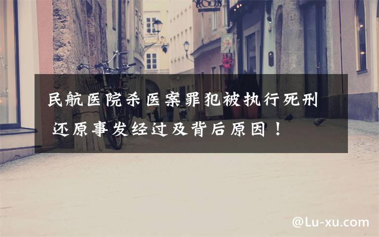 民航医院杀医案罪犯被执行死刑 还原事发经过及背后原因!