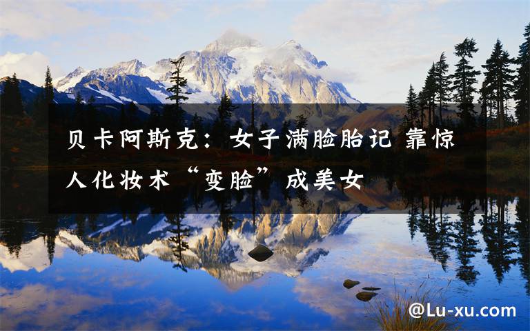 贝卡阿斯克：女子满脸胎记 靠惊人化妆术“变脸”成美女