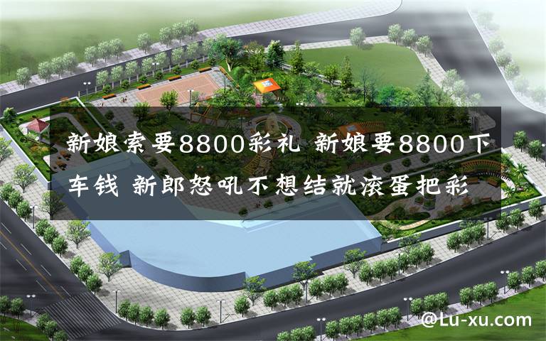 新娘索要8800彩礼 新娘要8800下车钱 新郎怒吼不想结就滚蛋把彩礼还回来