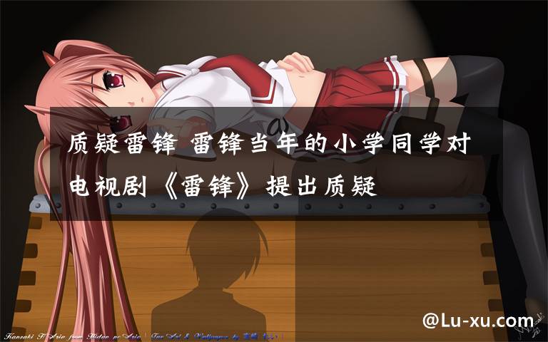 质疑雷锋 雷锋当年的小学同学对电视剧《雷锋》提出质疑