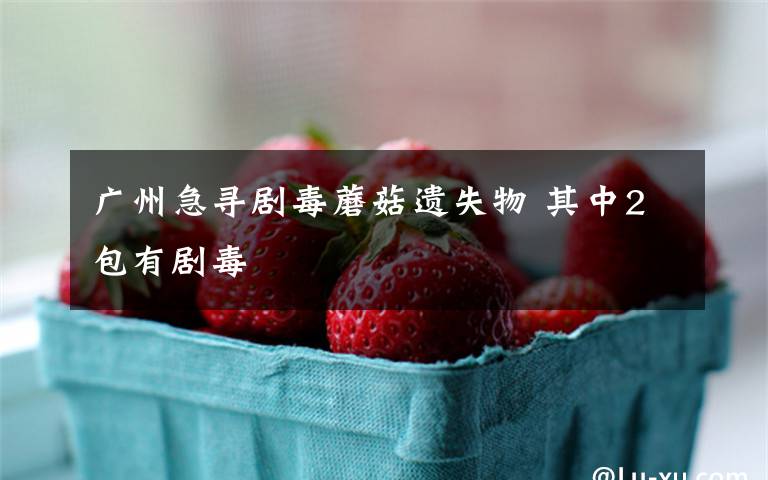 广州急寻剧毒蘑菇遗失物 其中2包有剧毒