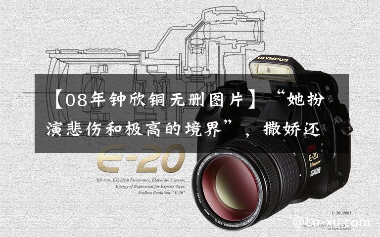 【08年钟欣铜无删图片】“她扮演悲伤和极高的境界”,撒娇还没有落下的眼泪才是高级演技。