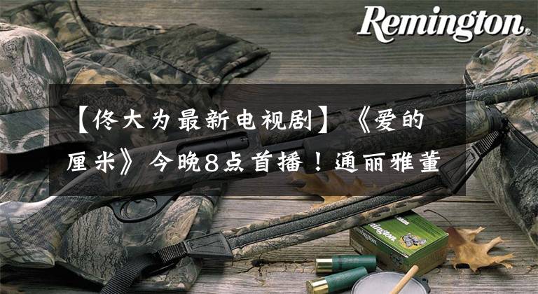 【佟大为最新电视剧】《爱的厘米》今晚8点首播！通丽雅董大伟“精英恋爱”父母很伤心