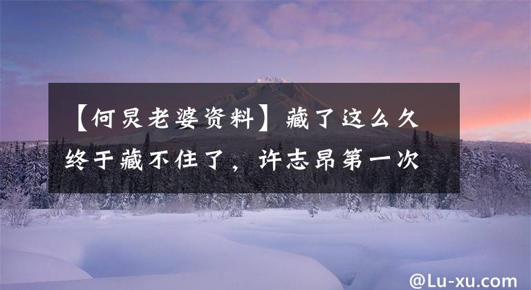 【何炅老婆资料】藏了这么久终于藏不住了,许志昂第一次公开了自己的妻子,没想到是她