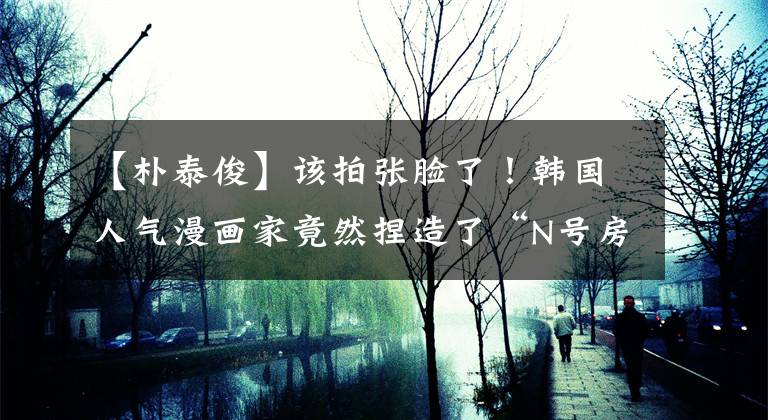 【朴泰俊】该拍张脸了！韩国人气漫画家竟然捏造了“N号房事件”发生在中国？