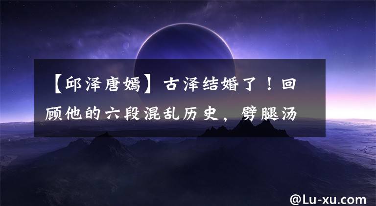 【邱泽唐嫣】古泽结婚了！回顾他的六段混乱历史，劈腿汤燕，与有钱人传出绯闻