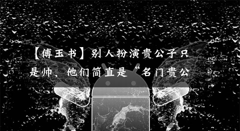 【傅玉书】别人扮演贵公子只是帅,他们简直是“名门贵公子”本人