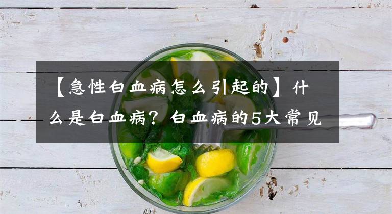 【急性白血病怎么引起的】什么是白血病？白血病的5大常见诱因，早了解早防范