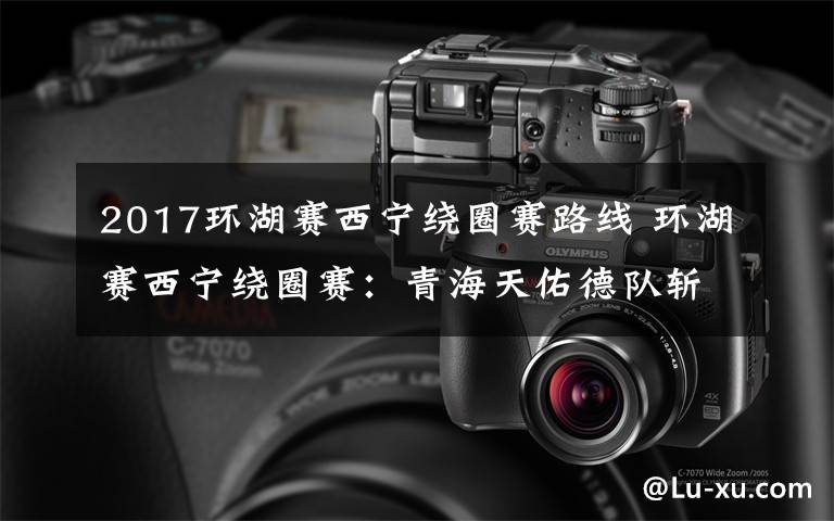 2017环湖赛西宁绕圈赛路线 环湖赛西宁绕圈赛:青海天佑德队斩获“亚洲最佳”