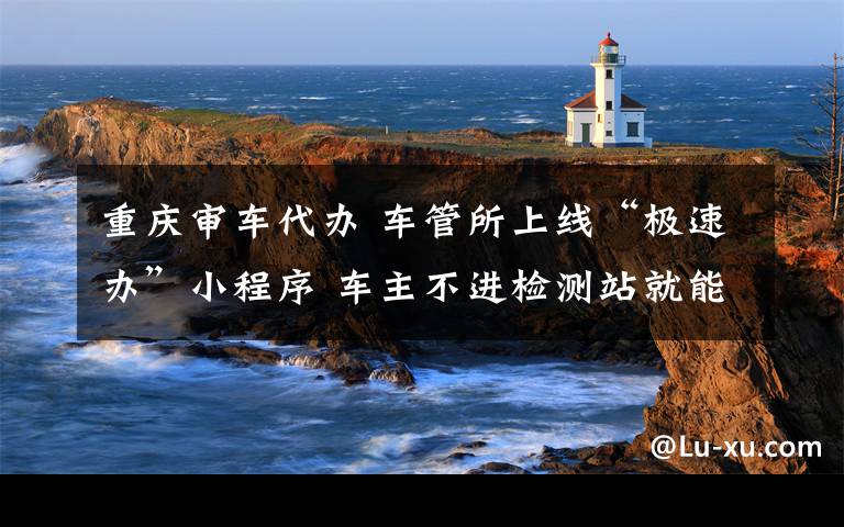 重庆审车代办 车管所上线“极速办”小程序 车主不进检测站就能轻松审车