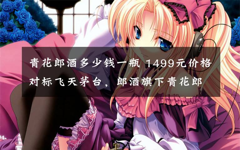 青花郎酒多少钱一瓶 1499元价格对标飞天茅台,郎酒旗下青花郎再再再提价