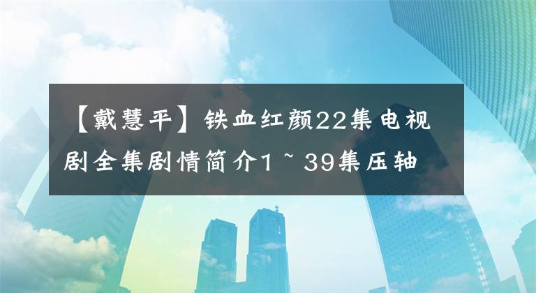 【戴慧平】铁血红颜22集电视剧全集剧情简介1 ~ 39集压轴演员票