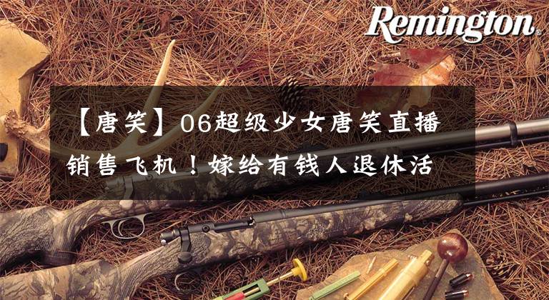 【唐笑】06超级少女唐笑直播销售飞机！嫁给有钱人退休活胎，二手闲置物品都是飞机吗？