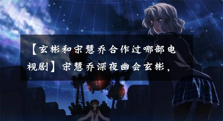 【玄彬和宋慧乔合作过哪部电视剧】宋慧乔深夜幽会玄彬,《韩国难忘》迎来了大结局吗?