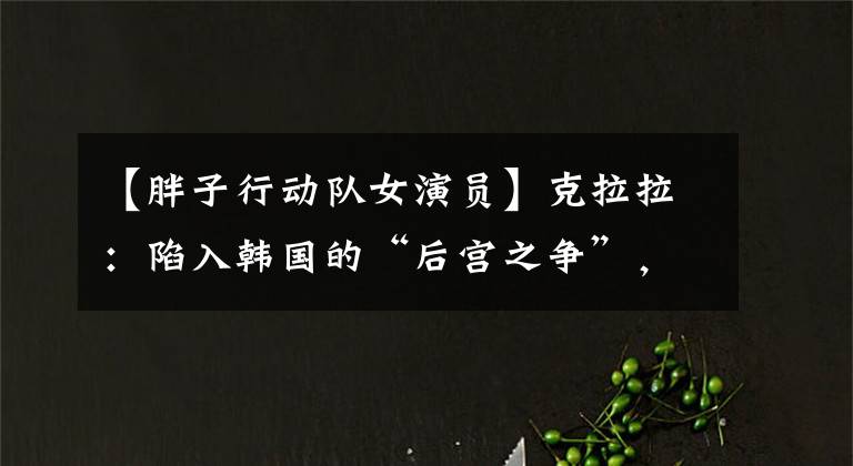 【胖子行动队女演员】克拉拉：陷入韩国的“后宫之争”，被封锁，用美色征服了中国票房。