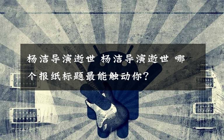 杨洁导演逝世 杨洁导演逝世 哪个报纸标题最能触动你?