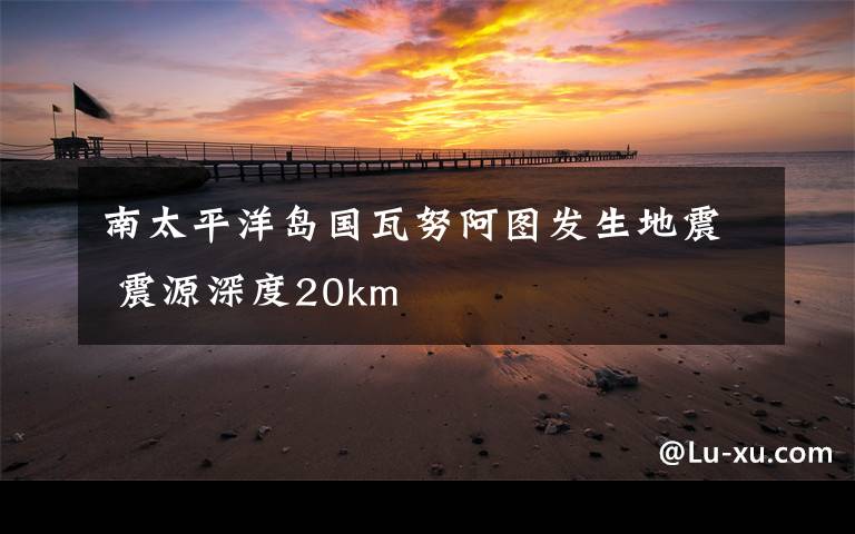 南太平洋岛国瓦努阿图发生地震 震源深度20km
