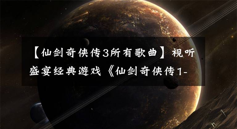 【仙剑奇侠传3所有歌曲】视听盛宴经典游戏《仙剑奇侠传1-6》主题曲在一代人心中聚集永恒的国王