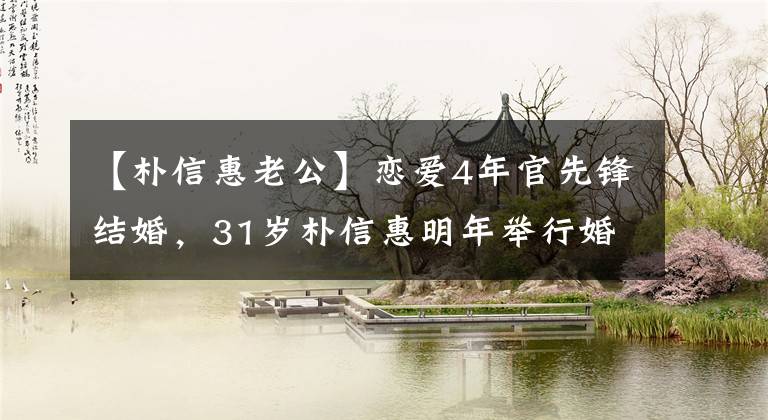 【朴信惠老公】恋爱4年官先锋结婚,31岁朴信惠明年举行婚礼,现在怀孕