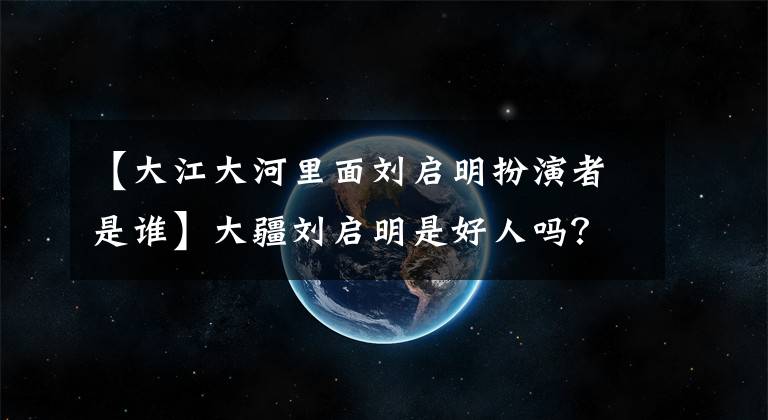【大江大河里面刘启明扮演者是谁】大疆刘启明是好人吗?有背景。宋云辉刘启明是怎么认识的?