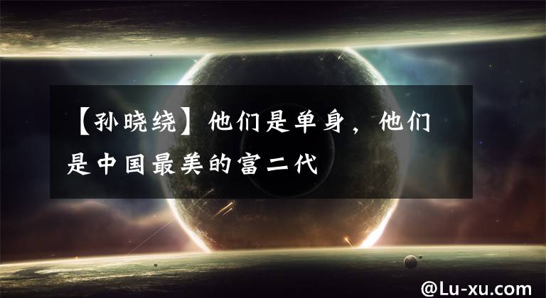 【孙晓绕】他们是单身,他们是中国最美的富二代