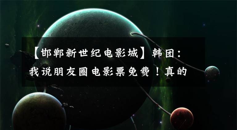 【邯郸新世纪电影城】韩团:我说朋友圈电影票免费!真的还是假的!