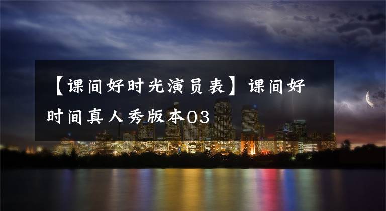 【课间好时光演员表】课间好时间真人秀版本03