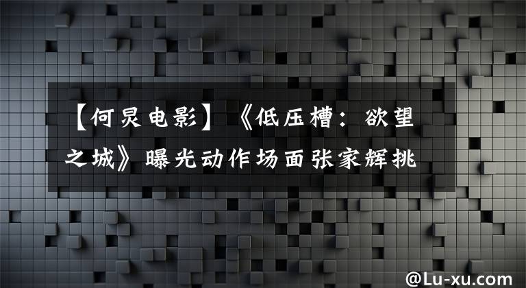 【何炅电影】《低压槽：欲望之城》曝光动作场面张家辉挑战极限
