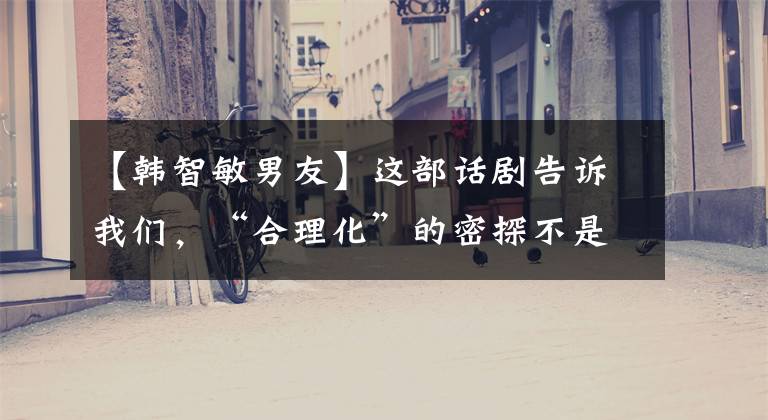 【韩智敏男友】这部话剧告诉我们,“合理化”的密探不是禁忌