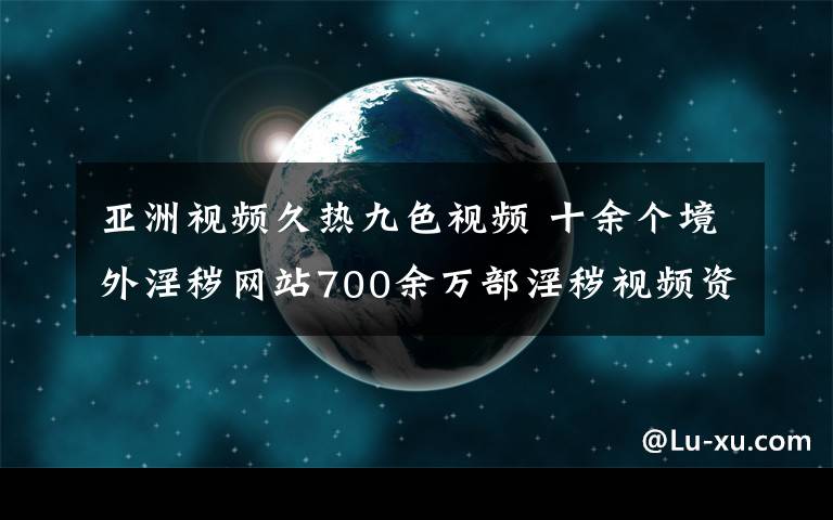 亚洲视频久热九色视频 十余个境外淫秽网站700余万部淫秽视频资源