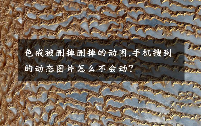 色戒被删掉删掉的动图,手机搜到的动态图片怎么不会动?