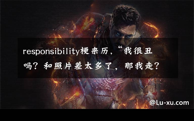 responsibility梗来历,“我很丑吗？和照片差太多了，那我走？”这台词为啥最近这么火？