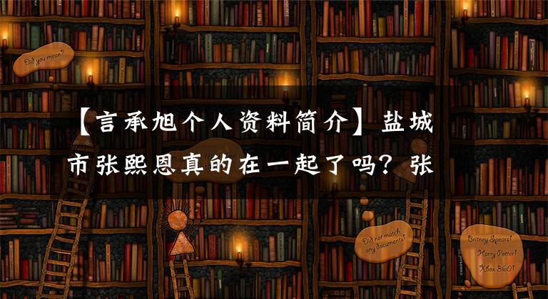 【言承旭个人资料简介】盐城市张熙恩真的在一起了吗?张熙恩介绍了谁做了什么,张熙的资料。