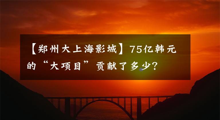 【郑州大上海影城】75亿韩元的“大项目”贡献了多少？