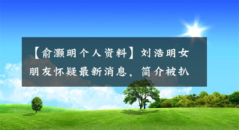 【俞灏明个人资料】刘浩明女朋友怀疑最新消息,简介被扒了吗?前女友因为刘浩明烧伤离开了?
