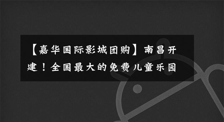【嘉华国际影城团购】南昌开建！全国最大的免费儿童乐园来了！地址就是.