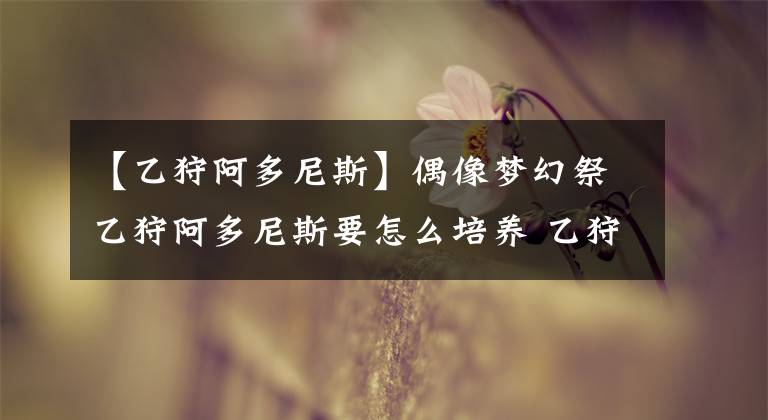 【乙狩阿多尼斯】偶像梦幻祭乙狩阿多尼斯要怎么培养 乙狩阿多尼斯基础属性分析