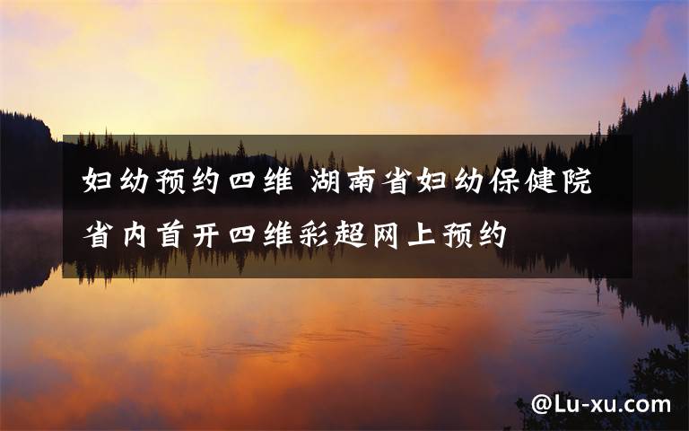 妇幼预约四维 湖南省妇幼保健院省内首开四维彩超网上预约