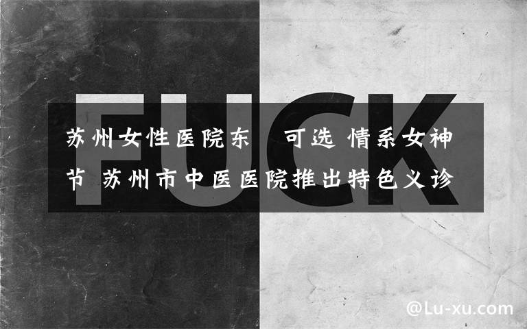 苏州女性医院东呉可选 情系女神节 苏州市中医医院推出特色义诊活动