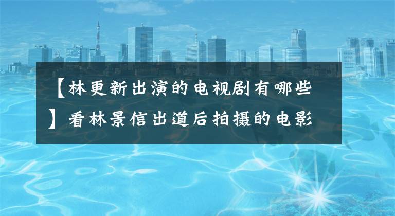 【林更新出演的电视剧有哪些】看林景信出道后拍摄的电影电视剧，你就会知道他是怎么生气的！
